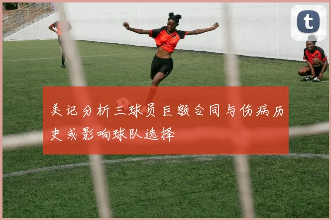 美记分析三球员巨额合同与伤病历史或影响球队选择