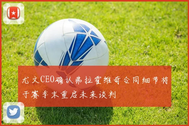 尤文CEO确认弗拉霍维奇合同细节将于赛季末重启未来谈判