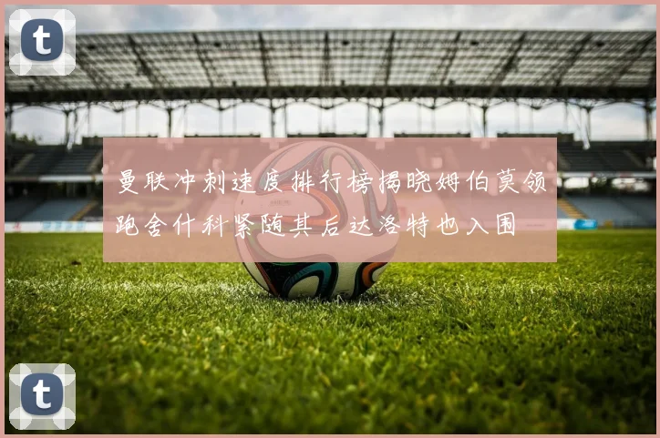 曼联冲刺速度排行榜揭晓姆伯莫领跑舍什科紧随其后达洛特也入围