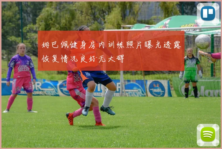 姆巴佩健身房内训练照片曝光透露恢复情况良好无大碍