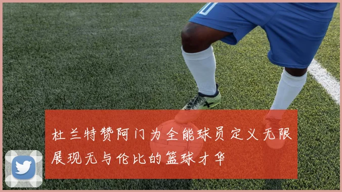 杜兰特赞阿门为全能球员定义无限展现无与伦比的篮球才华