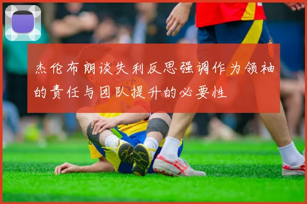 杰伦布朗谈失利反思强调作为领袖的责任与团队提升的必要性