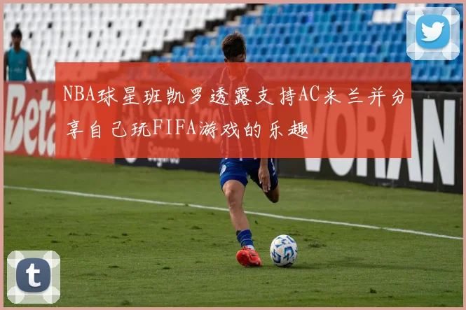 NBA球星班凯罗透露支持AC米兰并分享自己玩FIFA游戏的乐趣