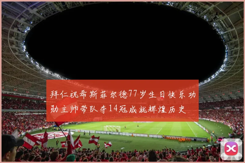 拜仁祝希斯菲尔德77岁生日快乐功勋主帅带队夺14冠成就辉煌历史