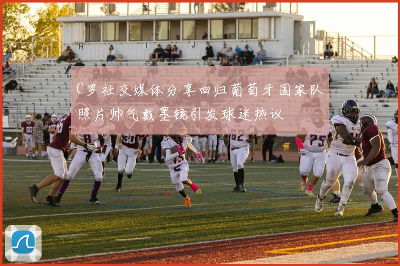 C罗社交媒体分享回归葡萄牙国家队照片帅气戴墨镜引发球迷热议