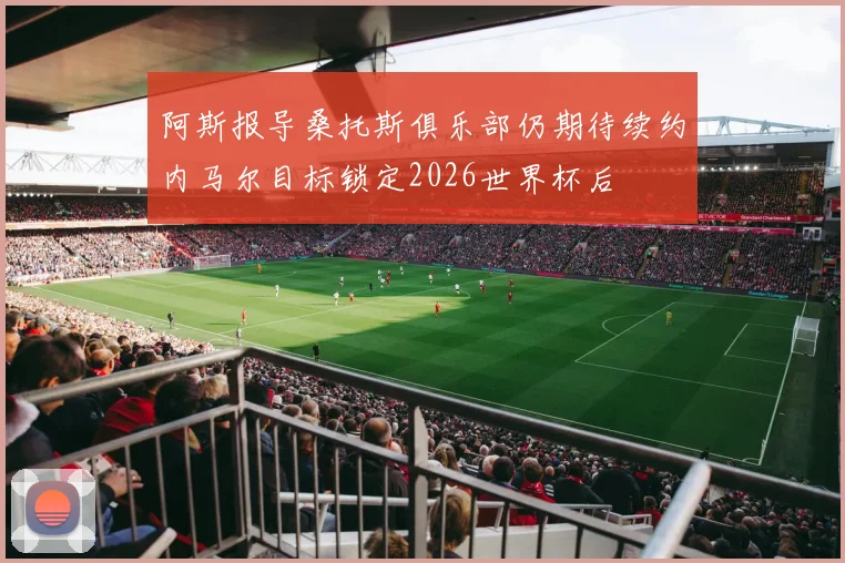阿斯报导桑托斯俱乐部仍期待续约内马尔目标锁定2026世界杯后
